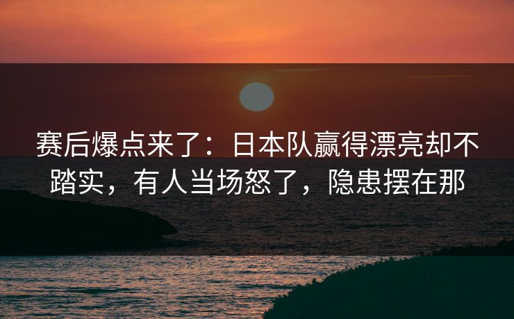 赛后爆点来了：日本队赢得漂亮却不踏实，有人当场怒了，隐患摆在那  第1张
