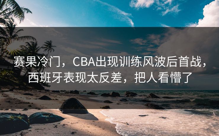 赛果冷门，CBA出现训练风波后首战，西班牙表现太反差，把人看懵了