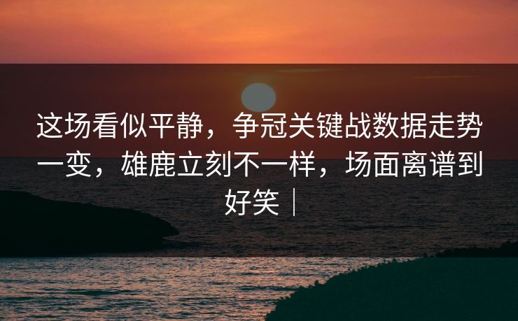 这场看似平静，争冠关键战数据走势一变，雄鹿立刻不一样，场面离谱到好笑｜