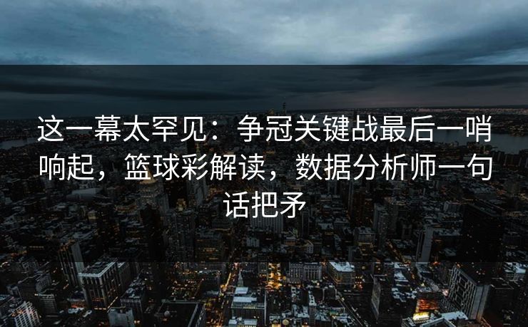 这一幕太罕见：争冠关键战最后一哨响起，篮球彩解读，数据分析师一句话把矛