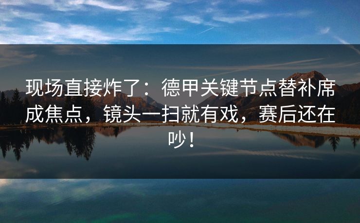 现场直接炸了：德甲关键节点替补席成焦点，镜头一扫就有戏，赛后还在吵！