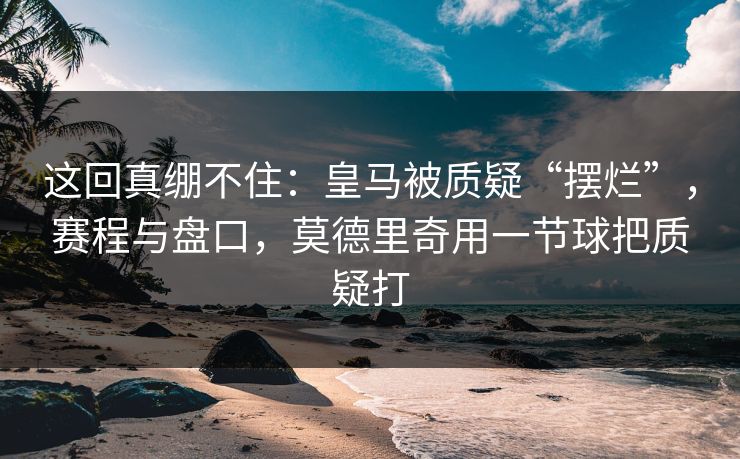这回真绷不住：皇马被质疑“摆烂”，赛程与盘口，莫德里奇用一节球把质疑打