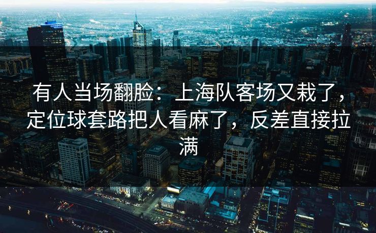 有人当场翻脸：上海队客场又栽了，定位球套路把人看麻了，反差直接拉满