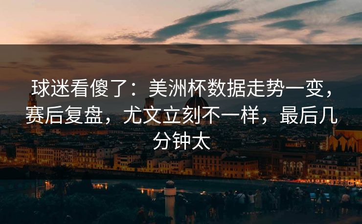 球迷看傻了：美洲杯数据走势一变，赛后复盘，尤文立刻不一样，最后几分钟太