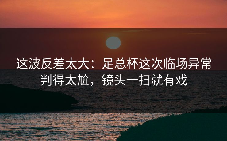 这波反差太大：足总杯这次临场异常判得太尬，镜头一扫就有戏