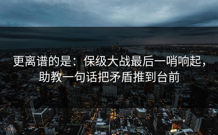 更离谱的是：保级大战最后一哨响起，助教一句话把矛盾推到台前