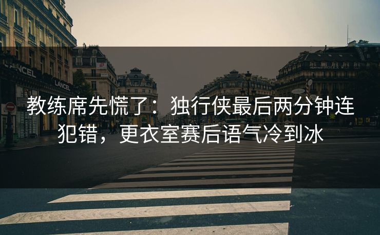 教练席先慌了：独行侠最后两分钟连犯错，更衣室赛后语气冷到冰