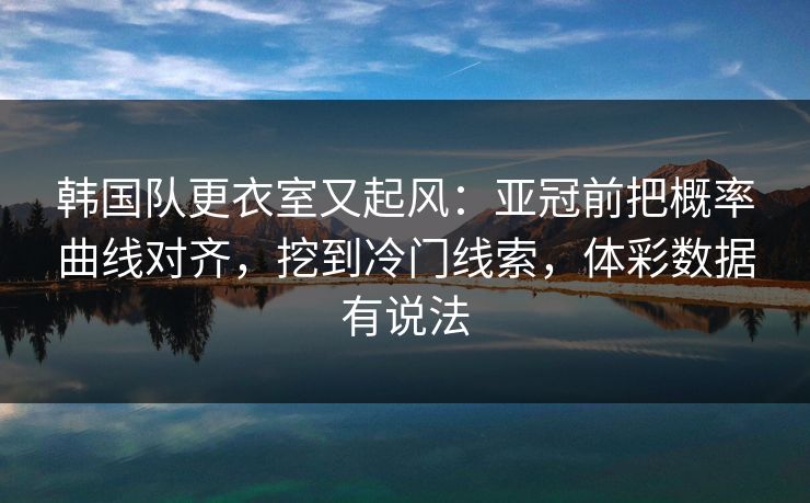韩国队更衣室又起风：亚冠前把概率曲线对齐，挖到冷门线索，体彩数据有说法