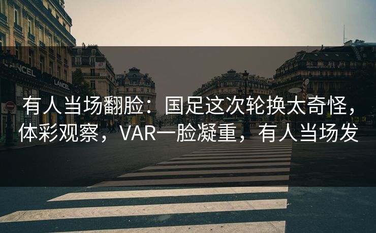 有人当场翻脸：国足这次轮换太奇怪，体彩观察，VAR一脸凝重，有人当场发