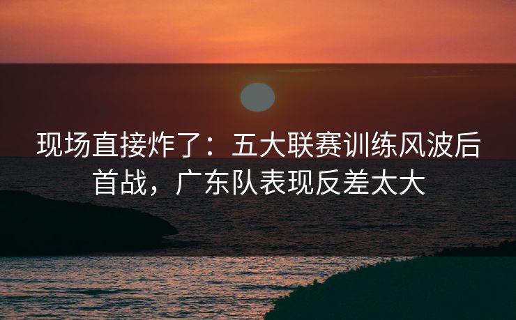 现场直接炸了：五大联赛训练风波后首战，广东队表现反差太大