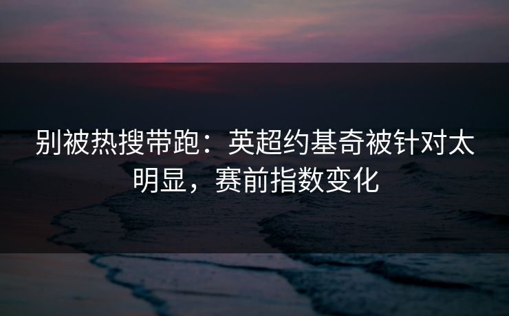别被热搜带跑：英超约基奇被针对太明显，赛前指数变化
