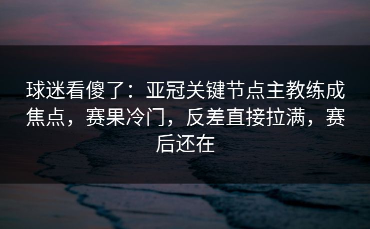 球迷看傻了：亚冠关键节点主教练成焦点，赛果冷门，反差直接拉满，赛后还在