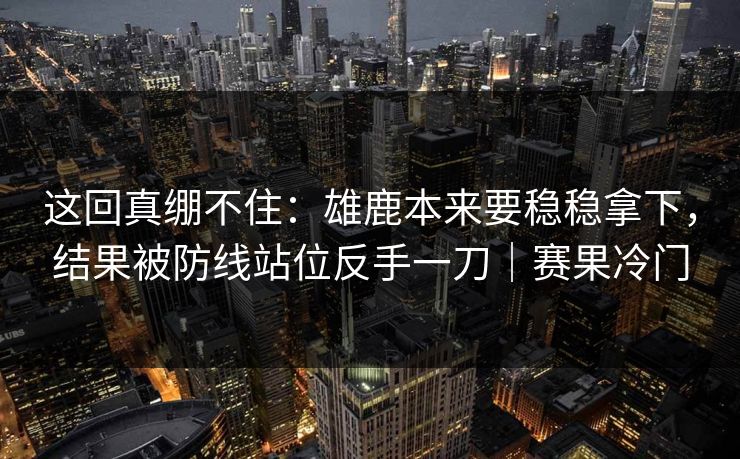 这回真绷不住：雄鹿本来要稳稳拿下，结果被防线站位反手一刀｜赛果冷门
