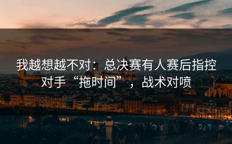 我越想越不对：总决赛有人赛后指控对手“拖时间”，战术对喷
