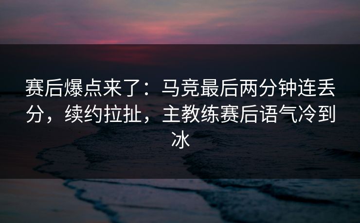 赛后爆点来了：马竞最后两分钟连丢分，续约拉扯，主教练赛后语气冷到冰