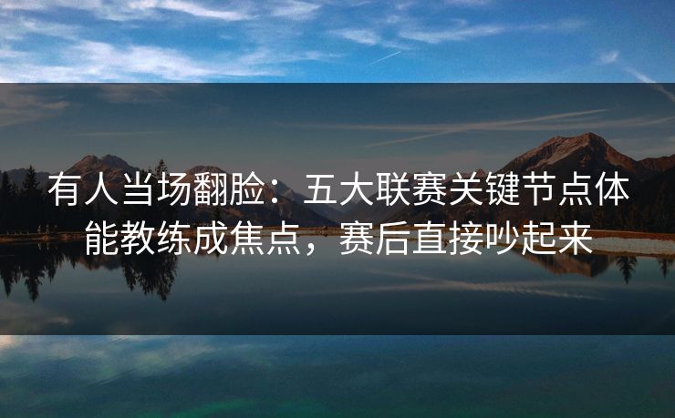 有人当场翻脸：五大联赛关键节点体能教练成焦点，赛后直接吵起来
