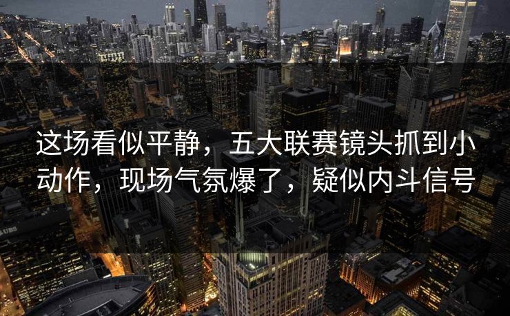 这场看似平静，五大联赛镜头抓到小动作，现场气氛爆了，疑似内斗信号