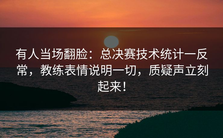 有人当场翻脸：总决赛技术统计一反常，教练表情说明一切，质疑声立刻起来！