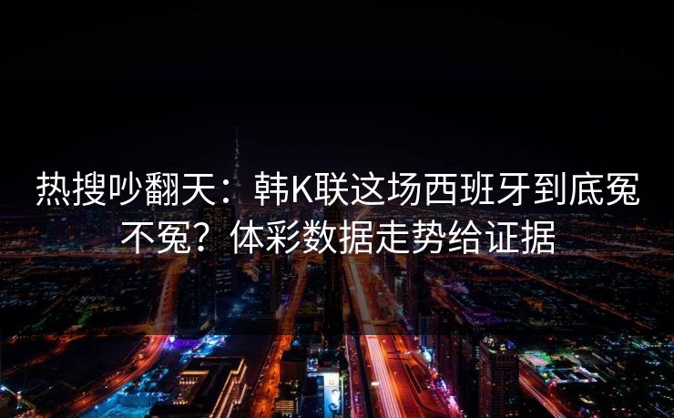 热搜吵翻天：韩K联这场西班牙到底冤不冤？体彩数据走势给证据