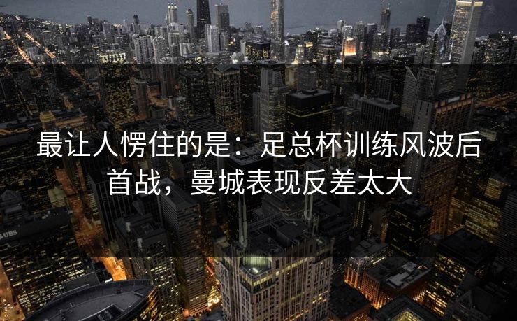 最让人愣住的是：足总杯训练风波后首战，曼城表现反差太大