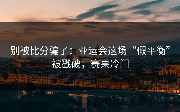 别被比分骗了：亚运会这场“假平衡”被戳破，赛果冷门
