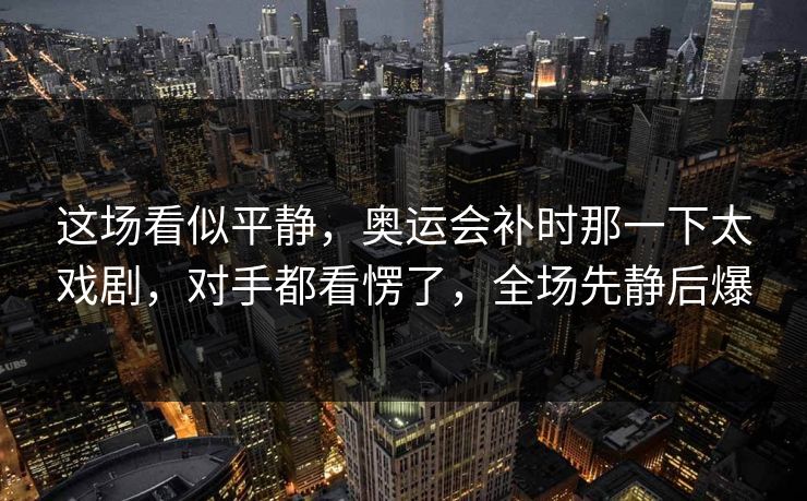 这场看似平静，奥运会补时那一下太戏剧，对手都看愣了，全场先静后爆