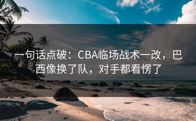 一句话点破：CBA临场战术一改，巴西像换了队，对手都看愣了