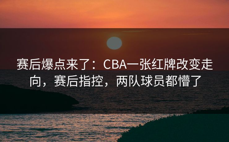 赛后爆点来了：CBA一张红牌改变走向，赛后指控，两队球员都懵了