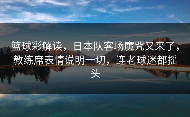 篮球彩解读，日本队客场魔咒又来了，教练席表情说明一切，连老球迷都摇头