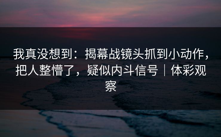 我真没想到：揭幕战镜头抓到小动作，把人整懵了，疑似内斗信号｜体彩观察