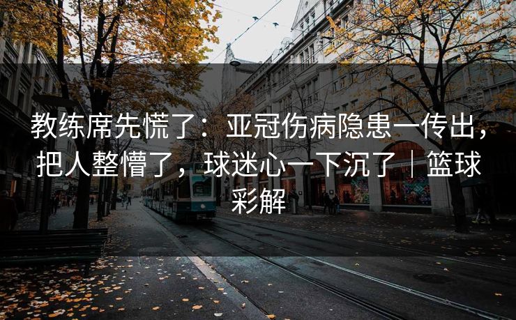 教练席先慌了：亚冠伤病隐患一传出，把人整懵了，球迷心一下沉了｜篮球彩解