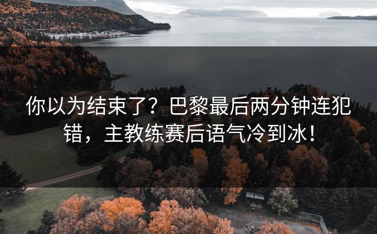 你以为结束了？巴黎最后两分钟连犯错，主教练赛后语气冷到冰！