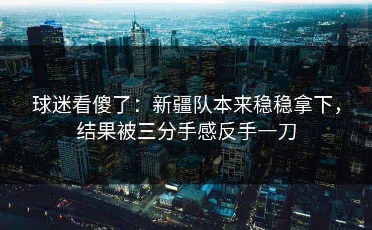 球迷看傻了：新疆队本来稳稳拿下，结果被三分手感反手一刀