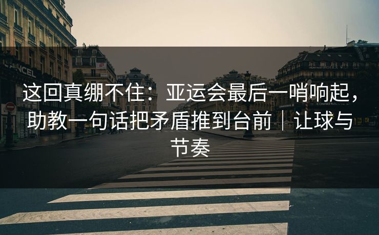 这回真绷不住：亚运会最后一哨响起，助教一句话把矛盾推到台前｜让球与节奏