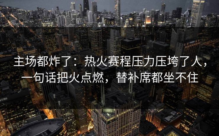主场都炸了：热火赛程压力压垮了人，一句话把火点燃，替补席都坐不住