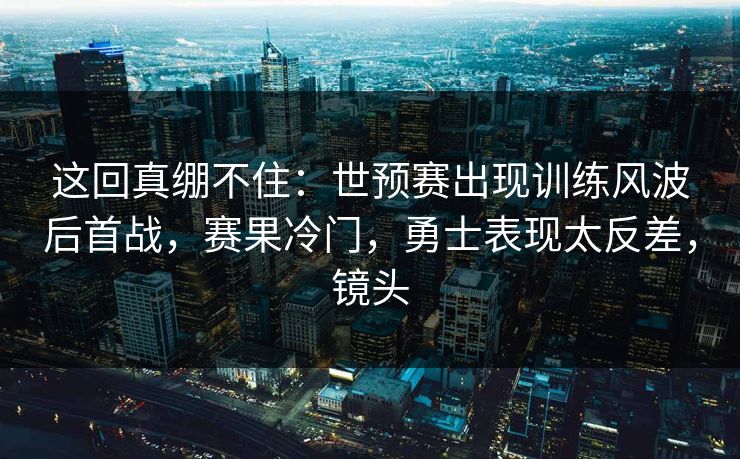 这回真绷不住：世预赛出现训练风波后首战，赛果冷门，勇士表现太反差，镜头
