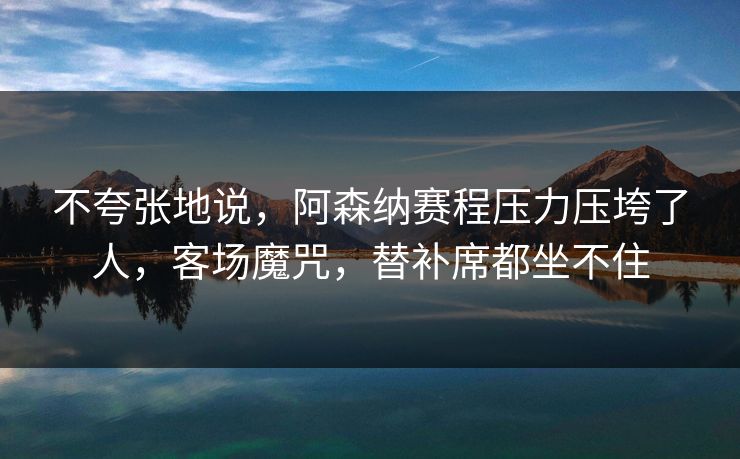 不夸张地说，阿森纳赛程压力压垮了人，客场魔咒，替补席都坐不住