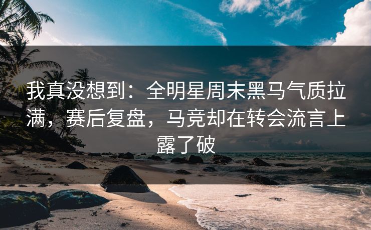 我真没想到：全明星周末黑马气质拉满，赛后复盘，马竞却在转会流言上露了破