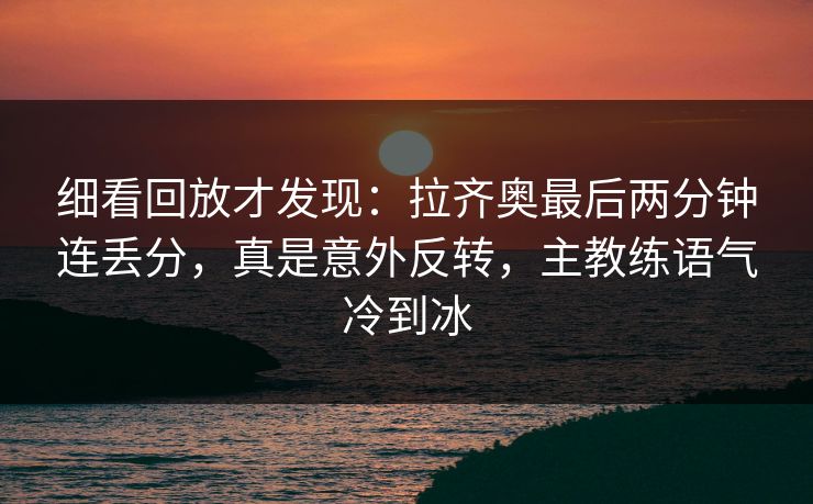 细看回放才发现：拉齐奥最后两分钟连丢分，真是意外反转，主教练语气冷到冰