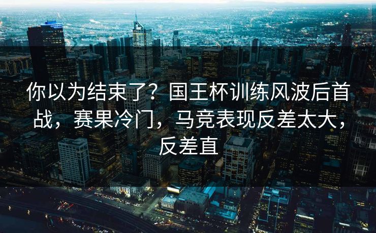 你以为结束了？国王杯训练风波后首战，赛果冷门，马竞表现反差太大，反差直