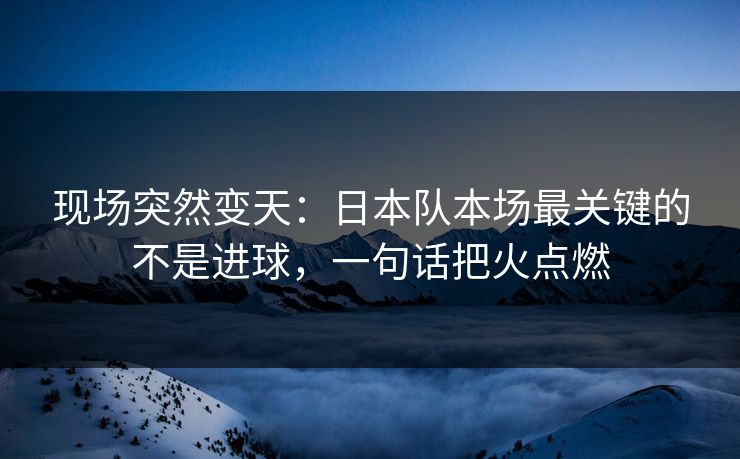 现场突然变天：日本队本场最关键的不是进球，一句话把火点燃