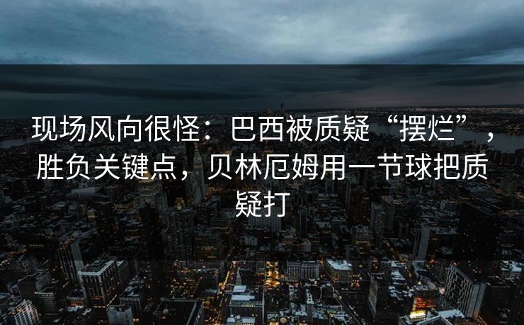 现场风向很怪：巴西被质疑“摆烂”，胜负关键点，贝林厄姆用一节球把质疑打