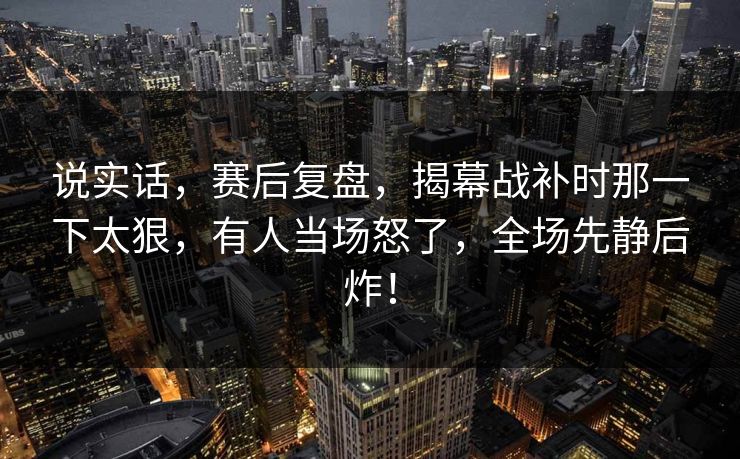 说实话，赛后复盘，揭幕战补时那一下太狠，有人当场怒了，全场先静后炸！