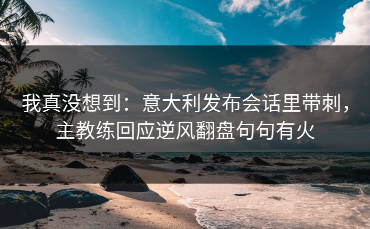 我真没想到：意大利发布会话里带刺，主教练回应逆风翻盘句句有火