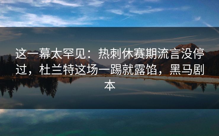 这一幕太罕见：热刺休赛期流言没停过，杜兰特这场一踢就露馅，黑马剧本