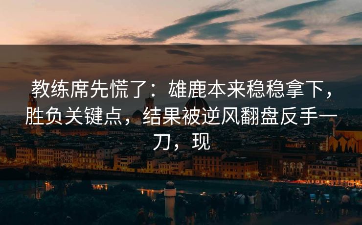 教练席先慌了：雄鹿本来稳稳拿下，胜负关键点，结果被逆风翻盘反手一刀，现