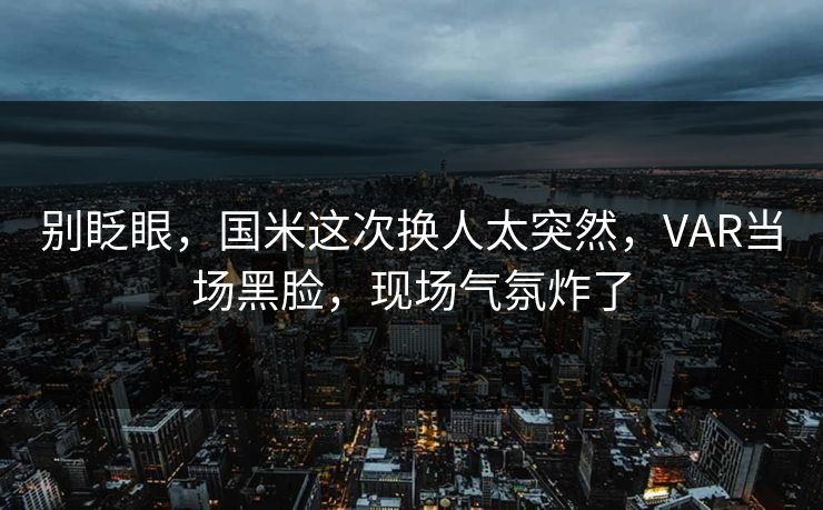 别眨眼，国米这次换人太突然，VAR当场黑脸，现场气氛炸了