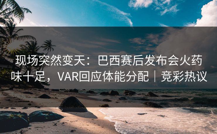 现场突然变天：巴西赛后发布会火药味十足，VAR回应体能分配｜竞彩热议