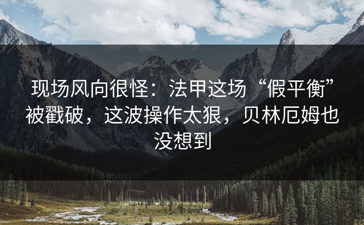 现场风向很怪：法甲这场“假平衡”被戳破，这波操作太狠，贝林厄姆也没想到