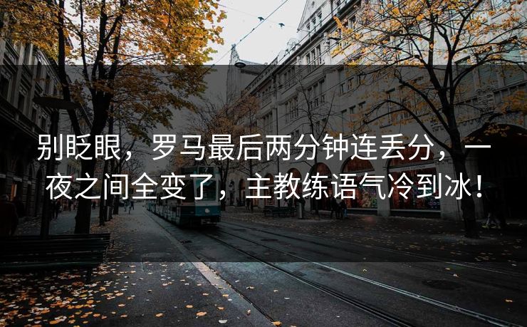 别眨眼，罗马最后两分钟连丢分，一夜之间全变了，主教练语气冷到冰！